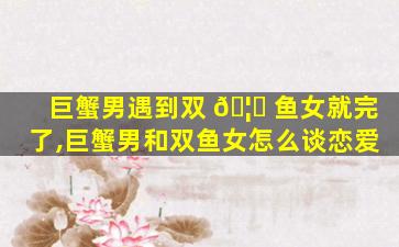 巨蟹男遇到双 🦋 鱼女就完了,巨蟹男和双鱼女怎么谈恋爱